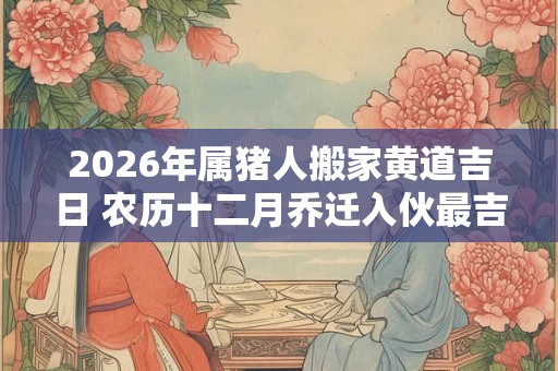 2026年属猪人搬家黄道吉日 农历十二月乔迁入伙最吉利的日子