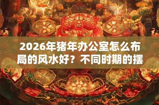 2026年猪年办公室怎么布局的风水好？不同时期的摆放不同？