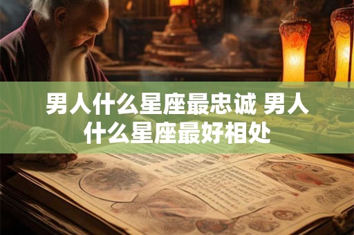 男人什么星座最忠诚 男人什么星座最好相处
