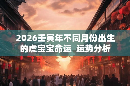 2026壬寅年不同月份出生的虎宝宝命运 运势分析 2026壬寅年不同月份出生的虎宝宝命运 运势分析