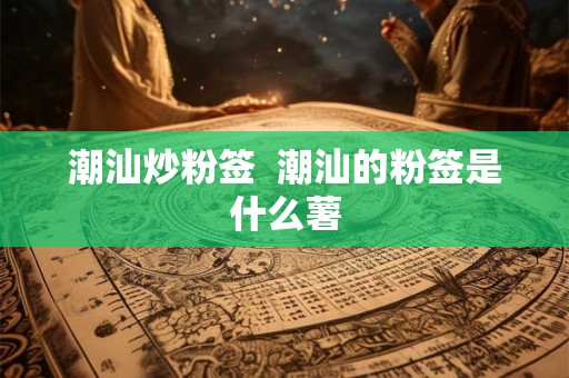 潮汕炒粉签  潮汕的粉签是什么薯