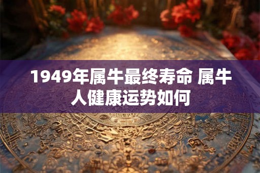 1949年属牛最终寿命 属牛人健康运势如何 1949年属牛最终寿命 属牛人健康运势如何
