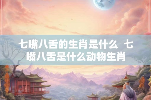 七嘴八舌的生肖是什么 七嘴八舌是什么动物生肖 七嘴八舌的生肖是什么 七嘴八舌是什么动物生肖