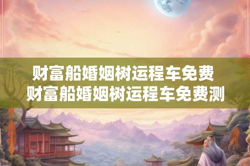 财富船婚姻树运程车免费 财富船婚姻树运程车免费测算新浪 财富船婚姻树运程车免费 财富船婚姻树运程车免费测算新浪