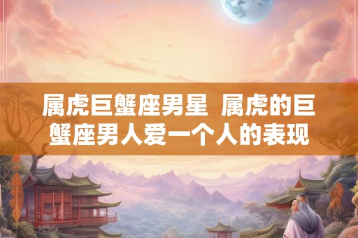 属虎巨蟹座男星  属虎的巨蟹座男人爱一个人的表现
