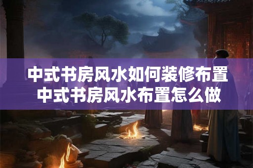 中式书房风水如何装修布置 中式书房风水布置怎么做 中式书房风水如何装修布置 中式书房风水布置怎么做