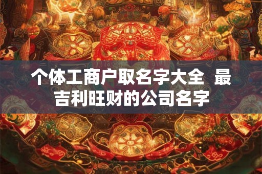 个体工商户取名字大全  最吉利旺财的公司名字