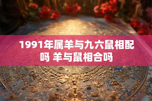 1991年属羊与九六鼠相配吗 羊与鼠相合吗