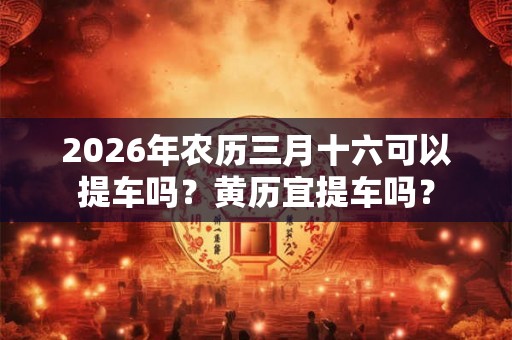 2026年农历三月十六可以提车吗？黄历宜提车吗？