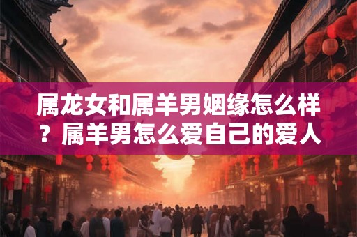 属龙女和属羊男姻缘怎么样?属羊男怎么爱自己的爱人? 属龙女和属羊男姻缘怎么样?属羊男怎么爱自己的爱人?