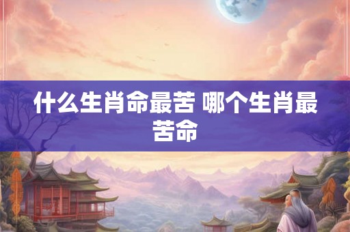 什么生肖命最苦 哪个生肖最苦命 什么生肖命最苦 哪个生肖最苦命