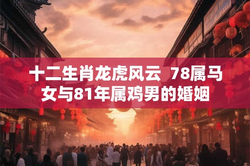 十二生肖龙虎风云 78属马女与81年属鸡男的婚姻 十二生肖龙虎风云 78属马女与81年属鸡男的婚姻