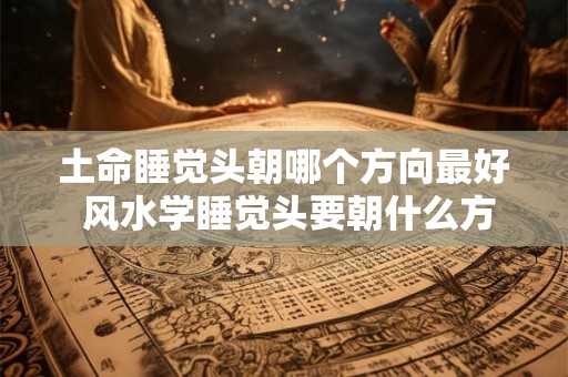 土命睡觉头朝哪个方向最好 风水学睡觉头要朝什么方向 土命睡觉头朝哪个方向最好 风水学睡觉头要朝什么方向