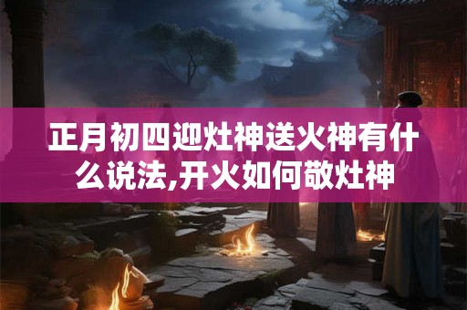 正月初四迎灶神送火神有什么说法,开火如何敬灶神