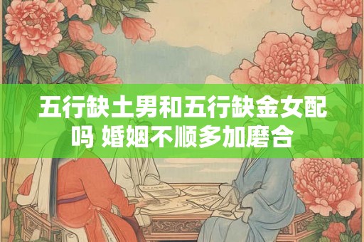 五行缺土男和五行缺金女配吗 婚姻不顺多加磨合 五行缺土男和五行缺金女配吗 婚姻不顺多加磨合