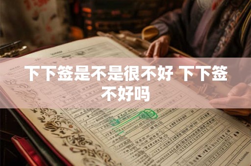 下下签是不是很不好 下下签不好吗 下下签是不是很不好 下下签不好吗