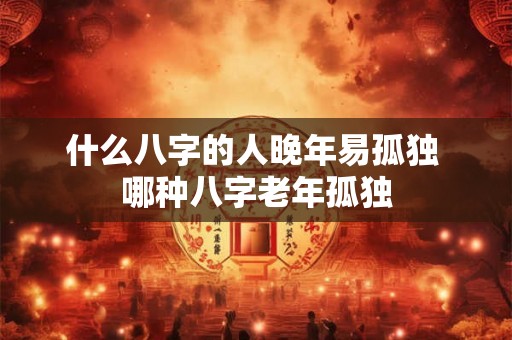 什么八字的人晚年易孤独 哪种八字老年孤独