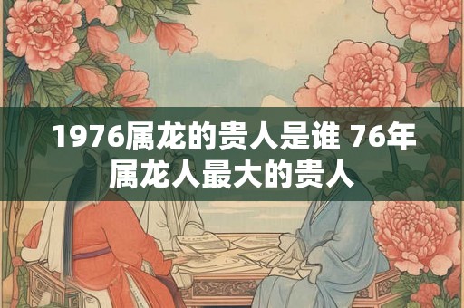 1976属龙的贵人是谁 76年属龙人最大的贵人