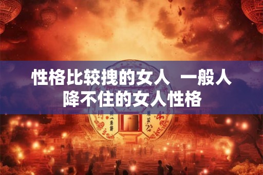 性格比较拽的女人  一般人降不住的女人性格
