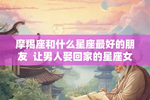 摩羯座和什么星座最好的朋友  让男人娶回家的星座女