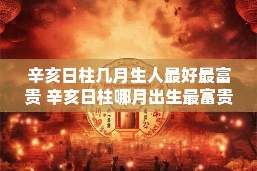 辛亥日柱几月生人最好最富贵 辛亥日柱哪月出生最富贵