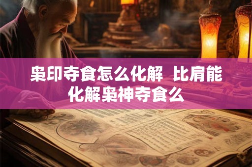 枭印夺食怎么化解  比肩能化解枭神夺食么