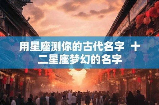 用星座测你的古代名字  十二星座梦幻的名字