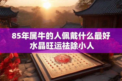 85年属牛的人佩戴什么最好 水晶旺运祛除小人 85年属牛的人佩戴什么最好 水晶旺运祛除小人
