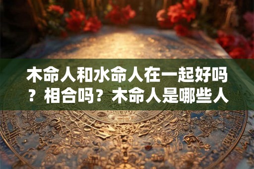 木命人和水命人在一起好吗？相合吗？木命人是哪些人？