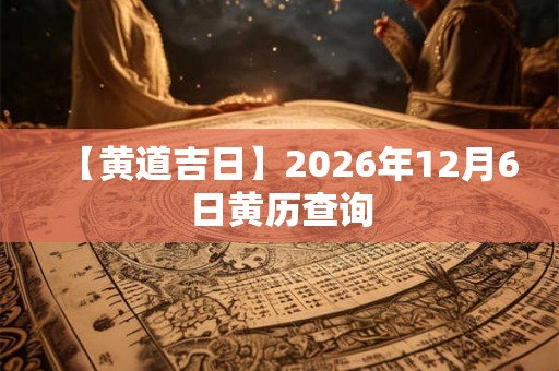 【黄道吉日】2026年12月6日黄历查询 【黄道吉日】2026年12月6日黄历查询