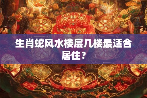 生肖蛇风水楼层几楼最适合居住？