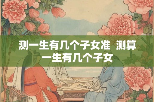 测一生有几个子女准  测算一生有几个子女