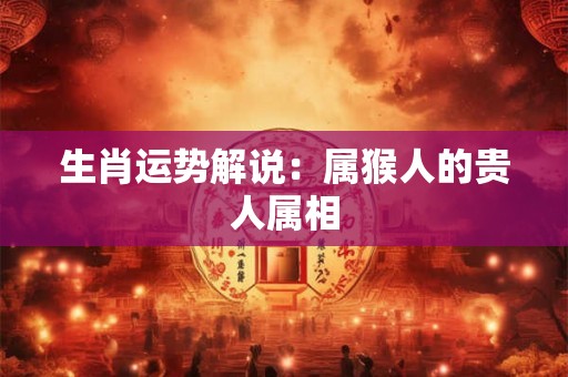 生肖运势解说:属猴人的贵人属相 生肖运势解说:属猴人的贵人属相