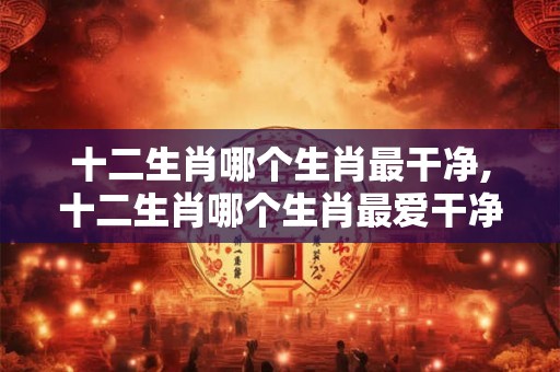 十二生肖哪个生肖最干净,十二生肖哪个生肖最爱干净 ？