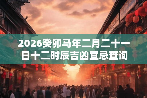 2026癸卯马年二月二十一日十二时辰吉凶宜忌查询