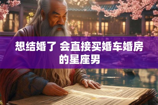 想结婚了 会直接买婚车婚房的星座男