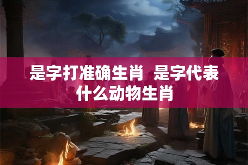 是字打准确生肖  是字代表什么动物生肖