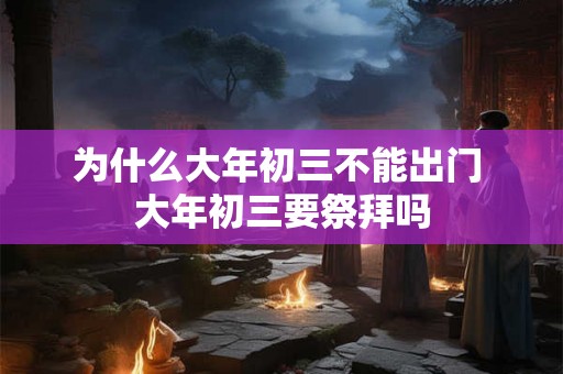 为什么大年初三不能出门 大年初三要祭拜吗 为什么大年初三不能出门 大年初三要祭拜吗