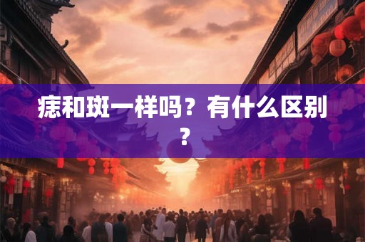 痣和斑一样吗？有什么区别？