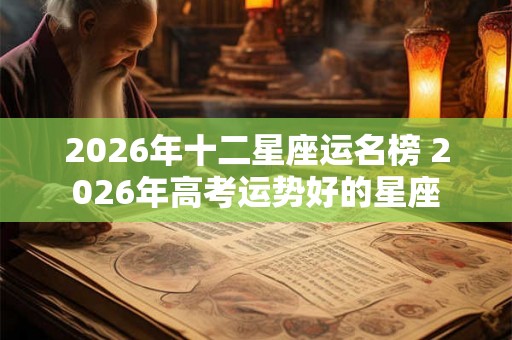 2026年十二星座运名榜 2026年高考运势好的星座 2026年十二星座运名榜 2026年高考运势好的星座