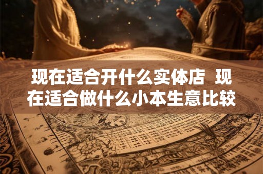 现在适合开什么实体店  现在适合做什么小本生意比较好做