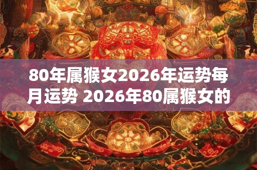80年属猴女2026年运势每月运势 2026年80属猴女的每月运势如何