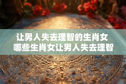 让男人失去理智的生肖女 哪些生肖女让男人失去理智