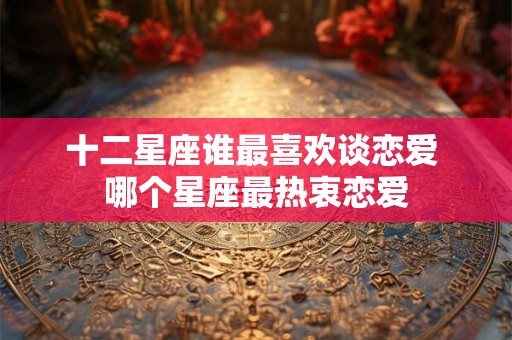 十二星座谁最喜欢谈恋爱 哪个星座最热衷恋爱 十二星座谁最喜欢谈恋爱 哪个星座最热衷恋爱