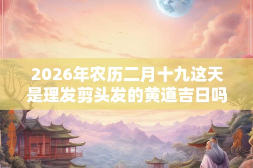 2026年农历二月十九这天是理发剪头发的黄道吉日吗