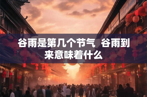 谷雨是第几个节气 谷雨到来意味着什么 谷雨是第几个节气 谷雨到来意味着什么