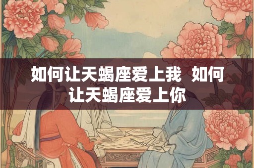 如何让天蝎座爱上我 如何让天蝎座爱上你 如何让天蝎座爱上我 如何让天蝎座爱上你