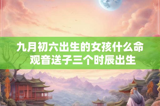 九月初六出生的女孩什么命  观音送子三个时辰出生
