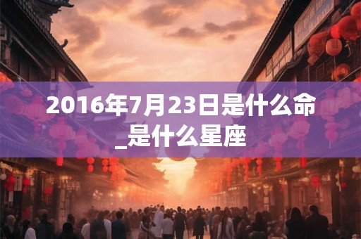 2016年7月23日是什么命_是什么星座