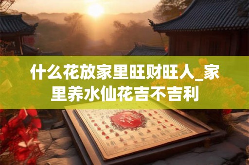 什么花放家里旺财旺人_家里养水仙花吉不吉利